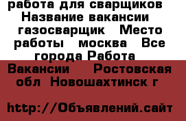 работа для сварщиков › Название вакансии ­ газосварщик › Место работы ­ москва - Все города Работа » Вакансии   . Ростовская обл.,Новошахтинск г.